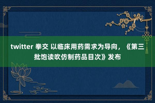 twitter 拳交 以临床用药需求为导向，《第三批饱读吹仿制药品目次》发布