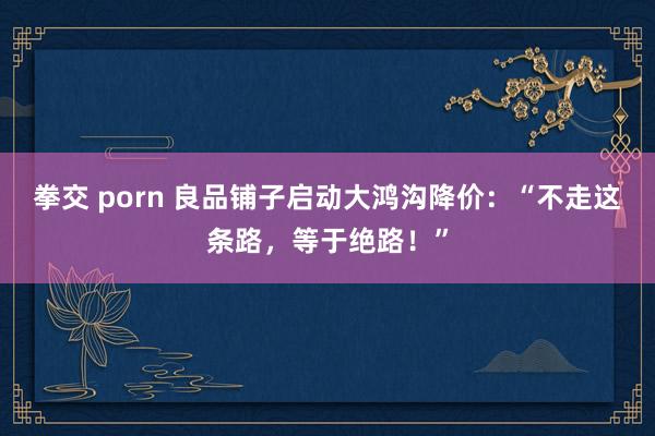 拳交 porn 良品铺子启动大鸿沟降价：“不走这条路，等于绝路！”