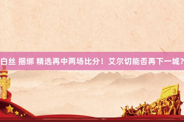 白丝 捆绑 精选再中两场比分！艾尔切能否再下一城？