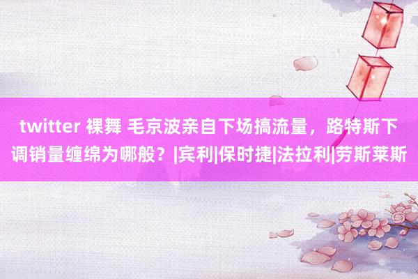 twitter 裸舞 毛京波亲自下场搞流量，路特斯下调销量缠绵为哪般？|宾利|保时捷|法拉利|劳斯莱斯