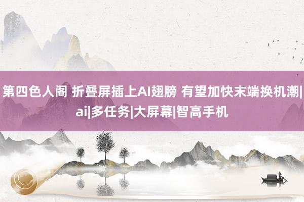 第四色人阁 折叠屏插上AI翅膀 有望加快末端换机潮|ai|多任务|大屏幕|智高手机