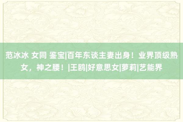 范冰冰 女同 鉴宝|百年东谈主妻出身！业界顶级熟女，神之腰！|王鸥|好意思女|萝莉|艺能界