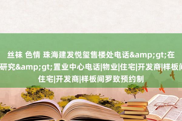 丝袜 色情 珠海建发悦玺售楼处电话&gt;在售户型/价钱研究&gt;置业中心电话|物业|住宅|开发商|样板间罗致预约制