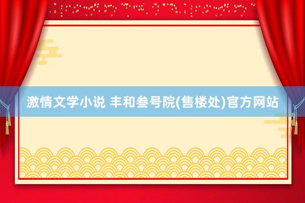 激情文学小说 丰和叁号院(售楼处)官方网站