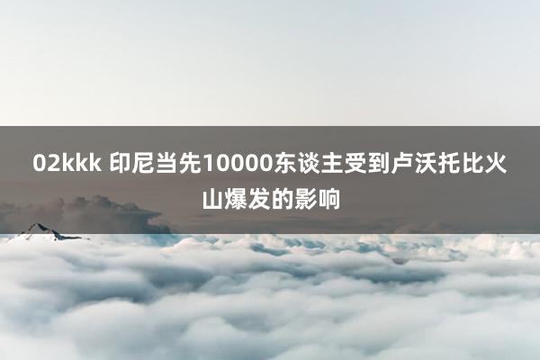02kkk 印尼当先10000东谈主受到卢沃托比火山爆发的影响