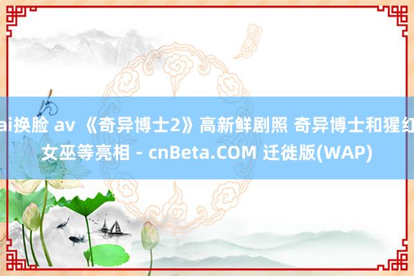 ai换脸 av 《奇异博士2》高新鲜剧照 奇异博士和猩红女巫等亮相 - cnBeta.COM 迁徙版(WAP)