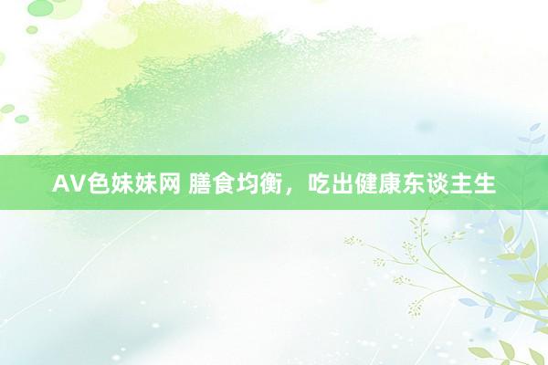 AV色妹妹网 膳食均衡，吃出健康东谈主生