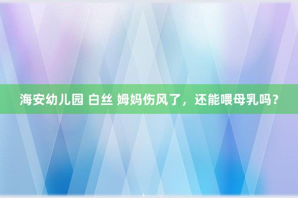 海安幼儿园 白丝 姆妈伤风了，还能喂母乳吗？