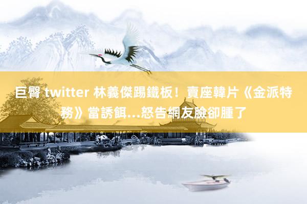 巨臀 twitter 林義傑踢鐵板！賣座韓片《金派特務》當誘餌...怒告網友臉卻腫了