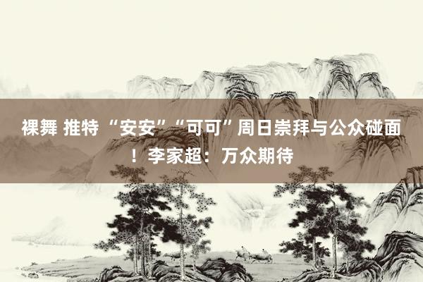 裸舞 推特 “安安”“可可”周日崇拜与公众碰面！李家超：万众期待