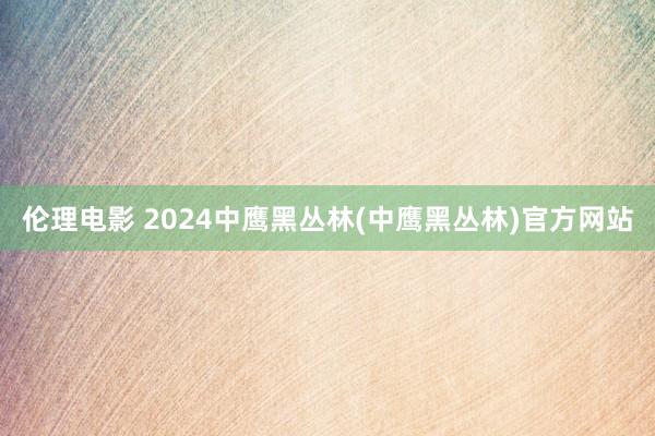 伦理电影 2024中鹰黑丛林(中鹰黑丛林)官方网站