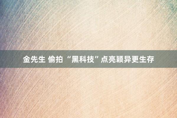 金先生 偷拍 “黑科技”点亮颖异更生存