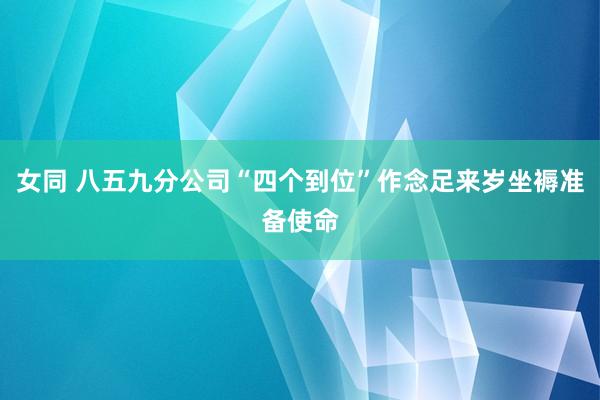 女同 八五九分公司“四个到位”作念足来岁坐褥准备使命