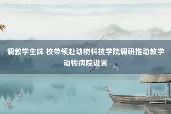 调教学生妹 校带领赴动物科技学院调研推动教学动物病院设置
