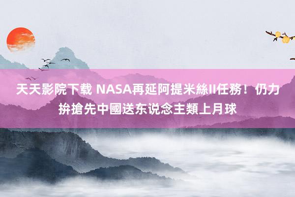 天天影院下载 NASA再延阿提米絲II任務！仍力拚搶先中國　送东说念主類上月球