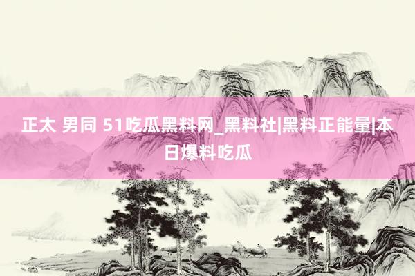 正太 男同 51吃瓜黑料网_黑料社|黑料正能量|本日爆料吃瓜