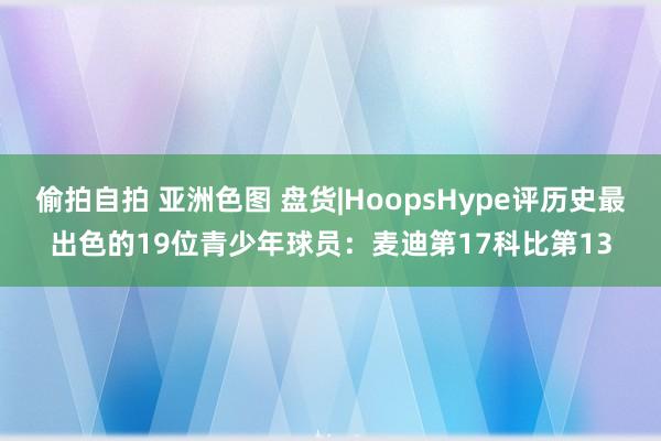 偷拍自拍 亚洲色图 盘货|HoopsHype评历史最出色的19位青少年球员：麦迪第17科比第13