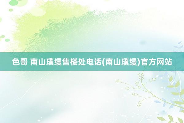 色哥 南山璞缦售楼处电话(南山璞缦)官方网站