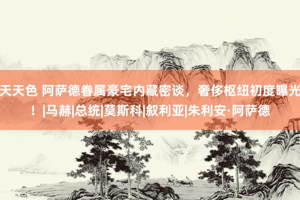 天天色 阿萨德眷属豪宅内藏密谈，奢侈枢纽初度曝光！|马赫|总统|莫斯科|叙利亚|朱利安·阿萨德