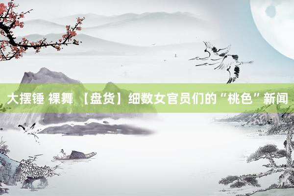 大摆锤 裸舞 【盘货】细数女官员们的“桃色”新闻