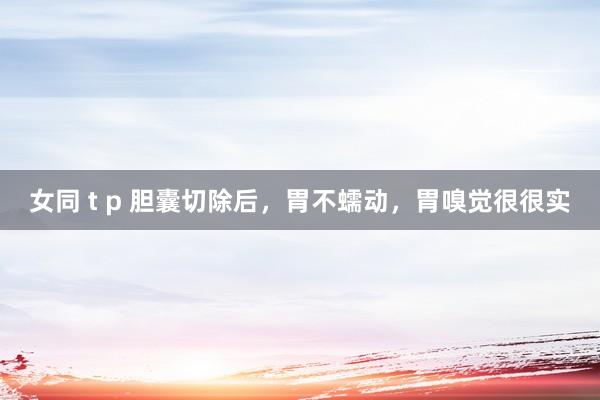 女同 t p 胆囊切除后,胃不蠕动,胃嗅觉很很实