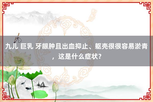 九儿 巨乳 牙龈肿且出血抑止、躯壳很很容易淤青，这是什么症状？