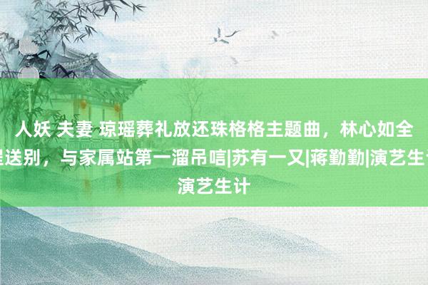 人妖 夫妻 琼瑶葬礼放还珠格格主题曲，林心如全程送别，与家属站第一溜吊唁|苏有一又|蒋勤勤|演艺生计
