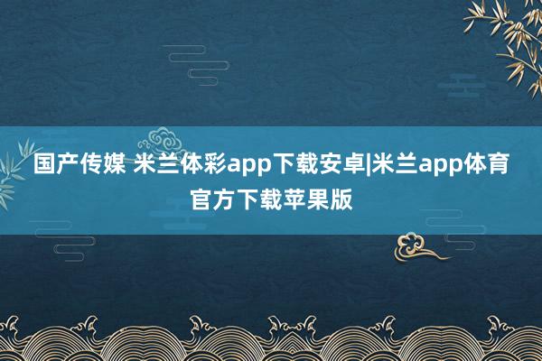 国产传媒 米兰体彩app下载安卓|米兰app体育官方下载苹果版