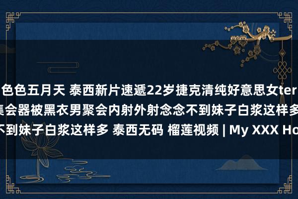 色色五月天 泰西新片速遞22岁捷克清纯好意思女teralink下海岛国发展精液集会器被黑衣男聚会内射外射念念不到妹子白浆这样多 泰西无码 榴莲视频 | My XXX Hot Girl