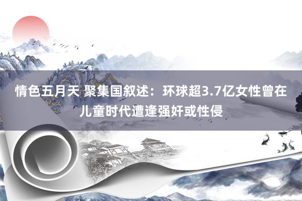情色五月天 聚集国叙述：环球超3.7亿女性曾在儿童时代遭逢强奸或性侵