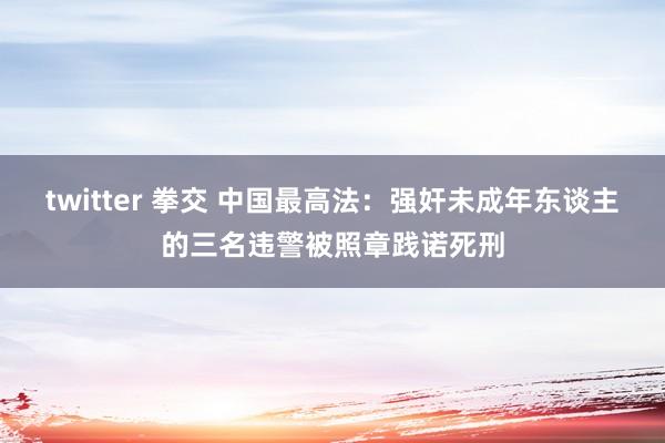 twitter 拳交 中国最高法：强奸未成年东谈主的三名违警被照章践诺死刑
