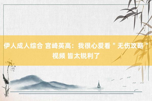 伊人成人综合 宫崎英高：我很心爱看＂无伤攻略＂视频 皆太锐利了