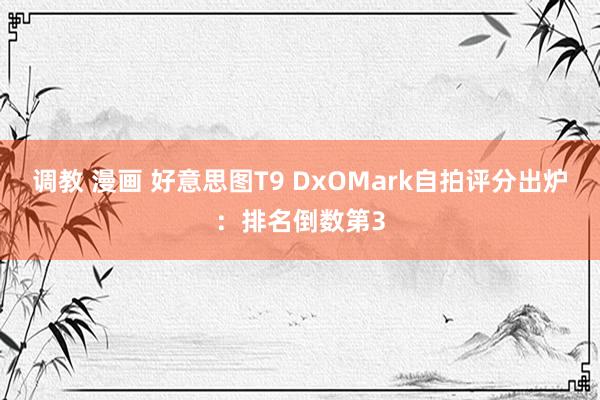 调教 漫画 好意思图T9 DxOMark自拍评分出炉：排名倒数第3
