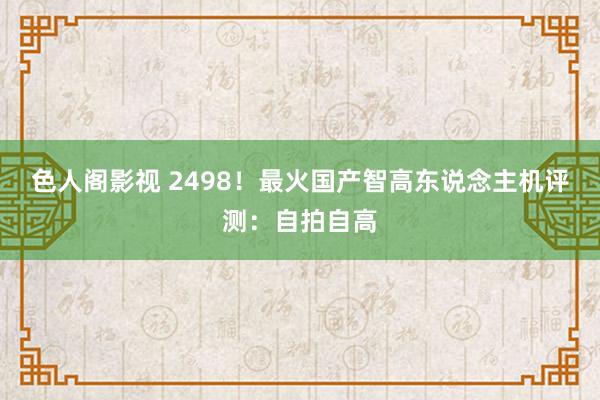 色人阁影视 2498！最火国产智高东说念主机评测：自拍自高
