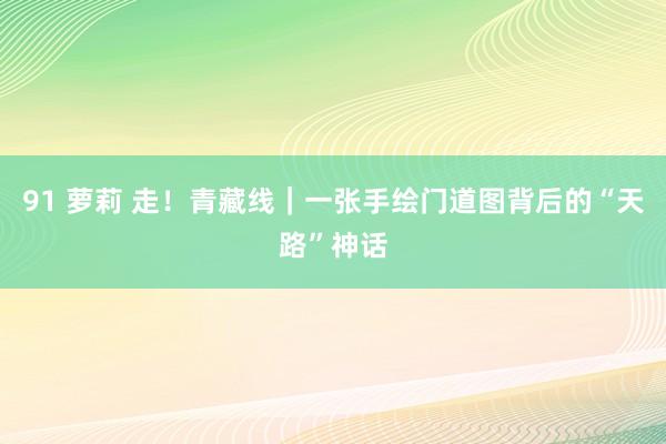 91 萝莉 走！青藏线｜一张手绘门道图背后的“天路”神话
