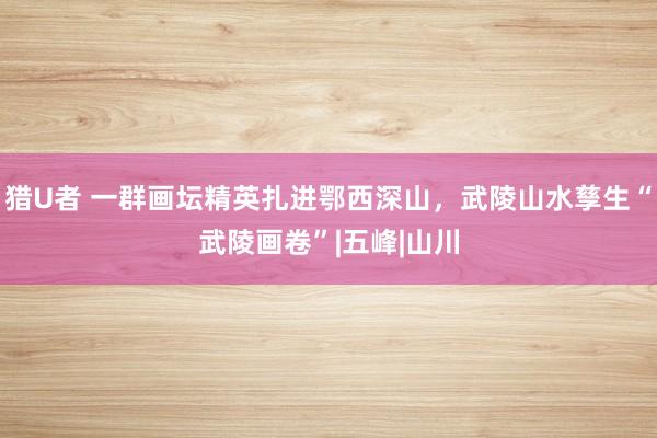 猎U者 一群画坛精英扎进鄂西深山，武陵山水孳生“武陵画卷”|五峰|山川