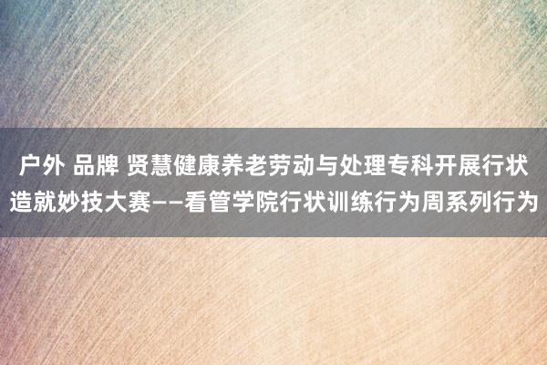 户外 品牌 贤慧健康养老劳动与处理专科开展行状造就妙技大赛——看管学院行状训练行为周系列行为