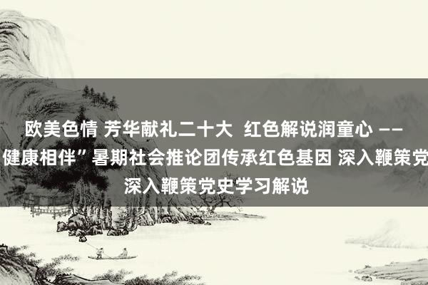 欧美色情 芳华献礼二十大  红色解说润童心 ——“芳华齐心·健康相伴”暑期社会推论团传承红色基因 深入鞭策党史学习解说