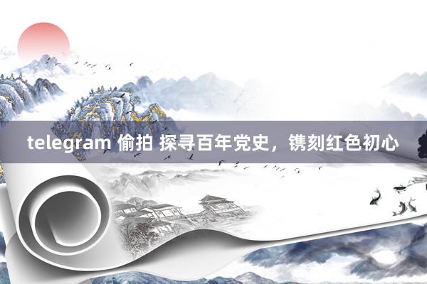 telegram 偷拍 探寻百年党史，镌刻红色初心