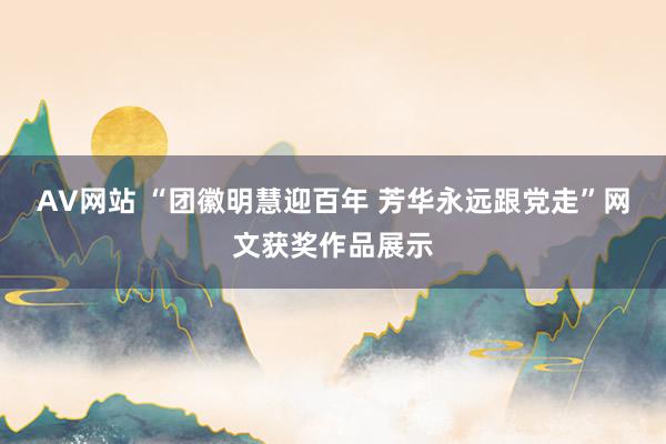 AV网站 “团徽明慧迎百年 芳华永远跟党走”网文获奖作品展示