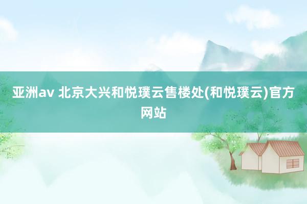 亚洲av 北京大兴和悦璞云售楼处(和悦璞云)官方网站