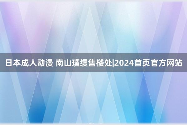 日本成人动漫 南山璞缦售楼处|2024首页官方网站