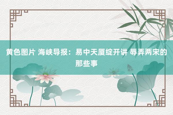 黄色图片 海峡导报：易中天厦绽开讲 辱弄两宋的那些事