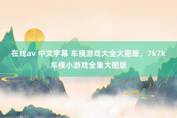 在线av 中文字幕 车模游戏大全大图版，7k7k车模小游戏全集大图版