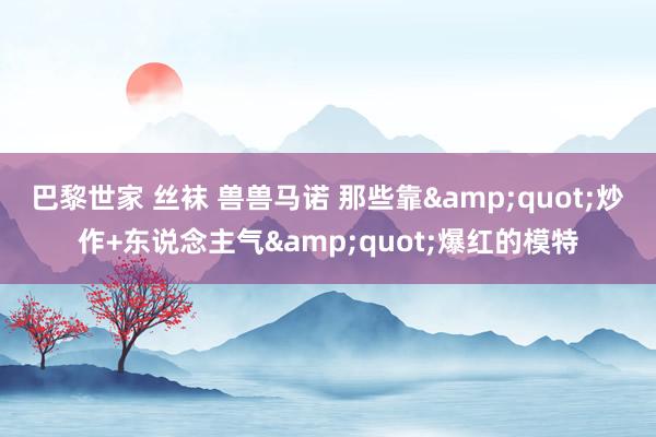 巴黎世家 丝袜 兽兽马诺 那些靠&quot;炒作+东说念主气&quot;爆红的模特