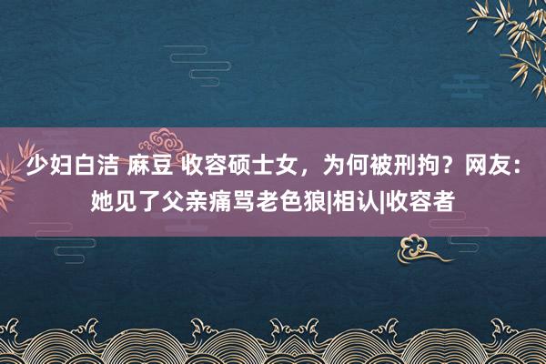少妇白洁 麻豆 收容硕士女，为何被刑拘？网友：她见了父亲痛骂老色狼|相认|收容者