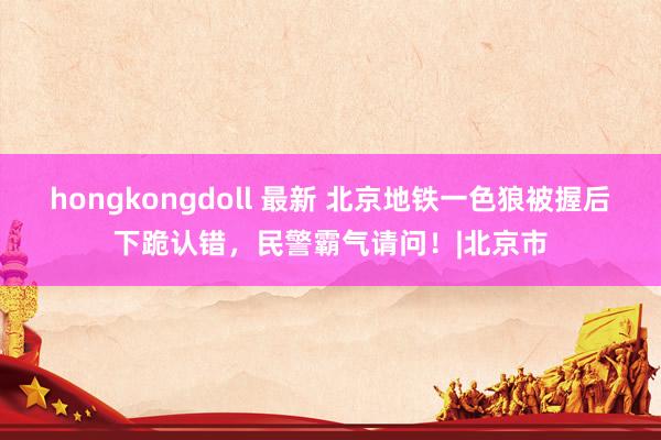 hongkongdoll 最新 北京地铁一色狼被握后下跪认错，民警霸气请问！|北京市