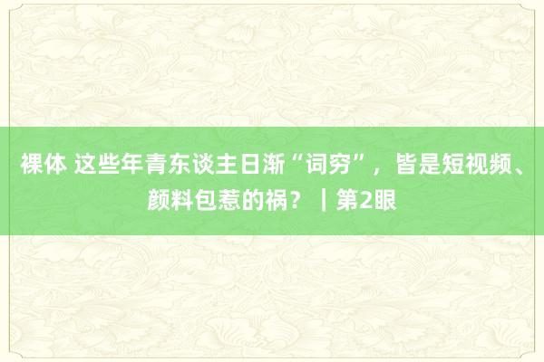 裸体 这些年青东谈主日渐“词穷”，皆是短视频、颜料包惹的祸？｜第2眼