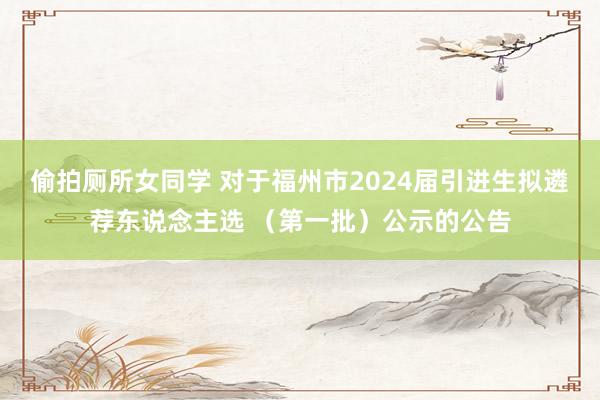 偷拍厕所女同学 对于福州市2024届引进生拟遴荐东说念主选 （第一批）公示的公告