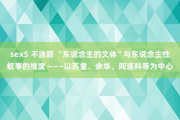 sex5 不迷路 “东说念主的文体”与东说念主性叙事的维度 ———以苏童、余华、阎连科等为中心